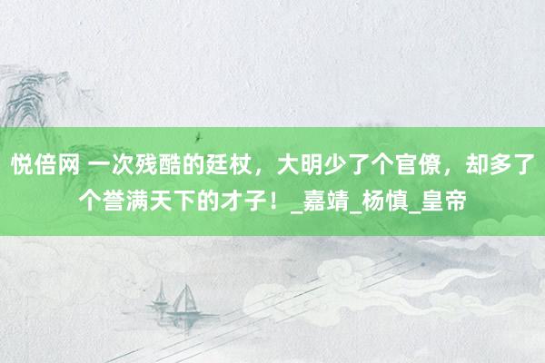 悦倍网 一次残酷的廷杖，大明少了个官僚，却多了个誉满天下的才子！_嘉靖_杨慎_皇帝