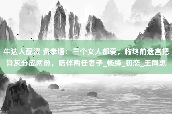 牛达人配资 费孝通：三个女人都爱，临终前遗言把骨灰分成两份，陪伴两任妻子_杨绛_初恋_王同惠