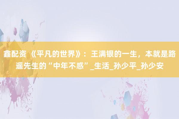 鑫配资 《平凡的世界》：王满银的一生，本就是路遥先生的“中年不惑”_生活_孙少平_孙少安