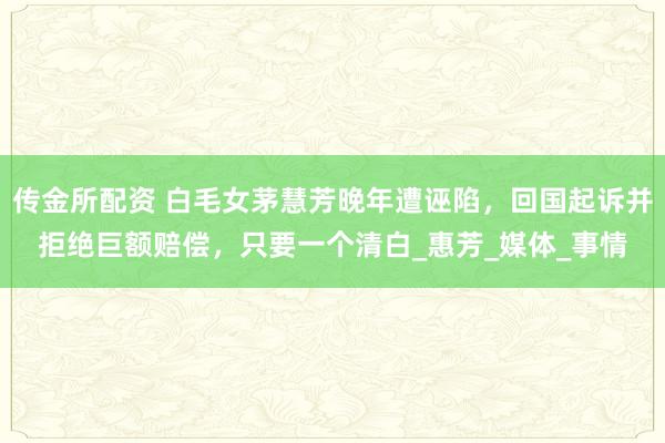 传金所配资 白毛女茅慧芳晚年遭诬陷，回国起诉并拒绝巨额赔偿，只要一个清白_惠芳_媒体_事情