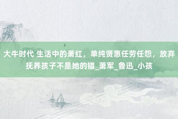 大牛时代 生活中的萧红，单纯贤惠任劳任怨，放弃抚养孩子不是她的错_萧军_鲁迅_小孩
