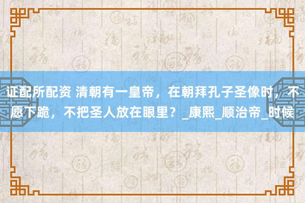 证配所配资 清朝有一皇帝，在朝拜孔子圣像时，不愿下跪，不把圣人放在眼里？_康熙_顺治帝_时候