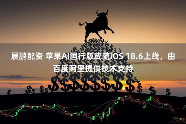 展鹏配资 苹果AI国行版或随iOS 18.6上线，由百度阿里提供技术支持