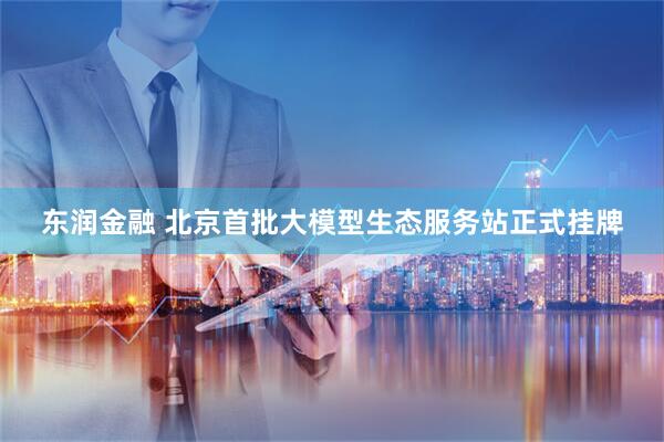 东润金融 北京首批大模型生态服务站正式挂牌