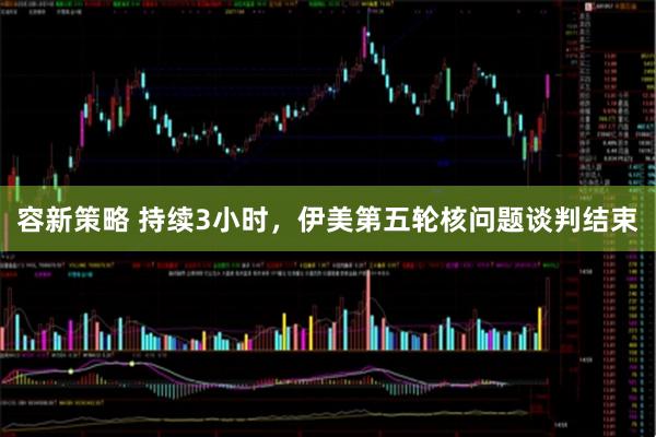 容新策略 持续3小时，伊美第五轮核问题谈判结束