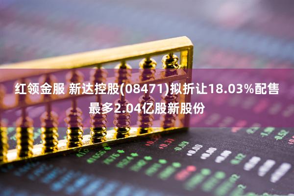 红领金服 新达控股(08471)拟折让18.03%配售最多2.04亿股新股份