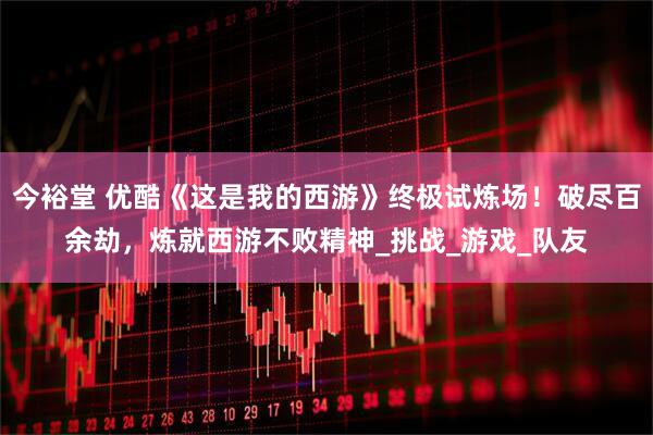 今裕堂 优酷《这是我的西游》终极试炼场！破尽百余劫，炼就西游不败精神_挑战_游戏_队友