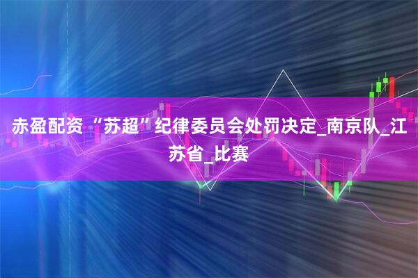 赤盈配资 “苏超”纪律委员会处罚决定_南京队_江苏省_比赛