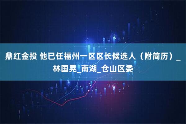 鼎红金投 他已任福州一区区长候选人（附简历）_林国晃_南湖_仓山区委