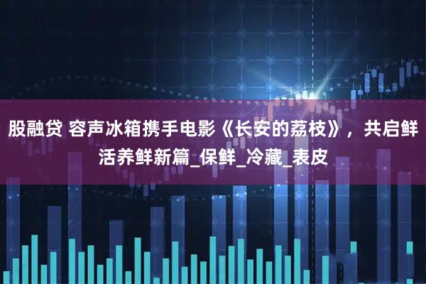 股融贷 容声冰箱携手电影《长安的荔枝》，共启鲜活养鲜新篇_保鲜_冷藏_表皮