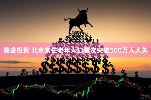 嘉盛投资 北京常住老年人口首次突破500万人大关