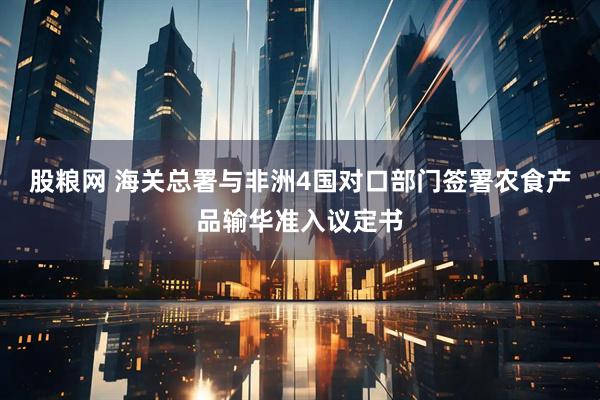 股粮网 海关总署与非洲4国对口部门签署农食产品输华准入议定书