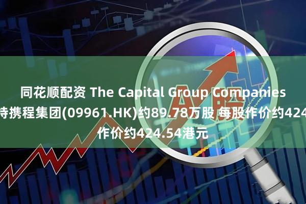 同花顺配资 The Capital Group Companies, Inc.增持携程集团(09961.HK)约89.78万股 每股作价约424.54港元