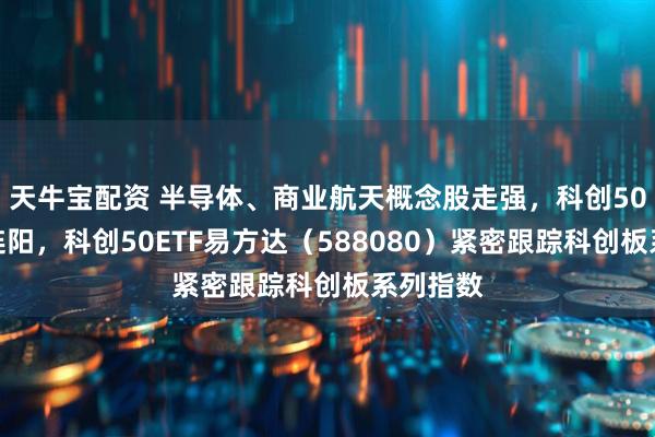天牛宝配资 半导体、商业航天概念股走强，科创50指数三连阳，科创50ETF易方达（588080）紧密跟踪科创板系列指数